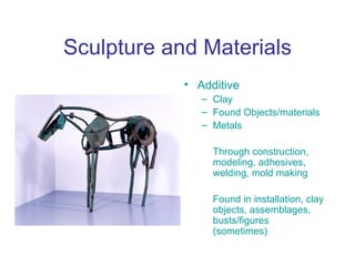 Sculpture and Materials
            • Additive
               – Clay
               – Found Objects/materials
               – Metals

                 Through construction,
                 modeling, adhesives,
                 welding, mold making

                 Found in installation, clay
                 objects, assemblages,
                 busts/figures
                 (sometimes)
 