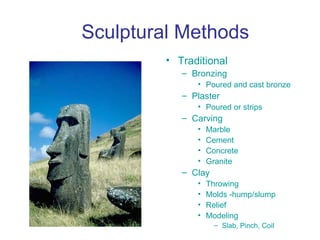 Sculptural Methods
         • Traditional
            – Bronzing
               • Poured and cast bronze
            – Plaster
               • Poured or strips
            – Carving
               •   Marble
               •   Cement
               •   Concrete
               •   Granite
            – Clay
               •   Throwing
               •   Molds -hump/slump
               •   Relief
               •   Modeling
                     – Slab, Pinch, Coil
 
