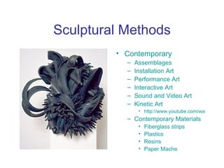 Sculptural Methods
         • Contemporary
           –   Assemblages
           –   Installation Art
           –   Performance Art
           –   Interactive Art
           –   Sound and Video Art
           –   Kinetic Art
                • http://www.youtube.com/watch?v=W
           – Contemporary Materials
                •   Fiberglass strips
                •   Plastics
                •   Resins
                •   Paper Mache
 