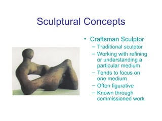 Sculptural Concepts
          • Craftsman Sculptor
            – Traditional sculptor
            – Working with refining
              or understanding a
              particular medium
            – Tends to focus on
              one medium
            – Often figurative
            – Known through
              commissioned work
 