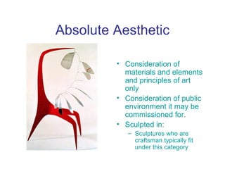 Absolute Aesthetic

         • Consideration of
           materials and elements
           and principles of art
           only
         • Consideration of public
           environment it may be
           commissioned for.
         • Sculpted in:
            – Sculptures who are
              craftsman typically fit
              under this category
 