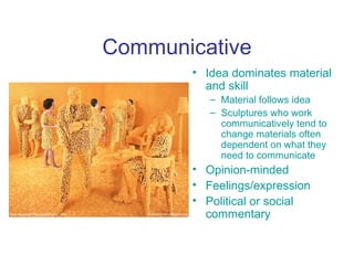 Communicative
       • Idea dominates material
         and skill
          – Material follows idea
          – Sculptures who work
            communicatively tend to
            change materials often
            dependent on what they
            need to communicate
       • Opinion-minded
       • Feelings/expression
       • Political or social
         commentary
 