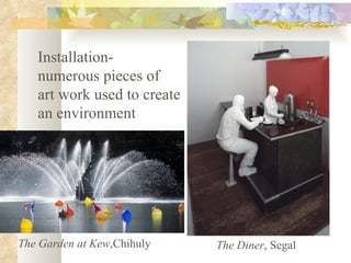 Installation- numerous pieces of  art work used to create  an environment The Garden at Kew ,Chihuly The Diner , Segal 