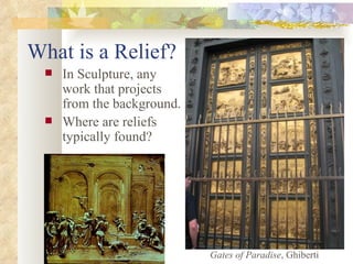 What is a Relief? In Sculpture, any work that projects from the background. Where are reliefs typically found? Gates of Paradise , Ghiberti 