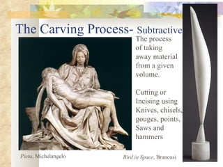 The Carving Process-  Subtractive The process  of taking  away material  from a given  volume. Cutting or  Incising using Knives, chisels,  gouges, points, Saws and  hammers Pieta , Michelangelo Bird in Space , Brancusi 