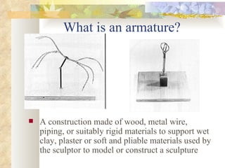 What is an armature? A construction made of wood, metal wire, piping, or suitably rigid materials to support wet clay, plaster or soft and pliable materials used by the sculptor to model or construct a sculpture 
