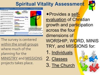 Spiritual Vitality Assessment
Provides a self-
evaluation of Christian
growth and participation
across the four
dimensions of
WORSHIP, WORD, MINIS
TRY, and MISSIONS for:
1. Individuals
2. Classes
3. The Church
The survey is centered
within the small groups
where much of the
planning for the
MINISTRY and MISSIONS
projects takes place.
 