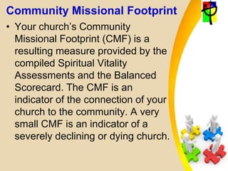 Community Missional Footprint
• Your church’s Community
Missional Footprint (CMF) is a
resulting measure provided by the
compiled Spiritual Vitality
Assessments and the Balanced
Scorecard. The CMF is an
indicator of the connection of your
church to the community. A very
small CMF is an indicator of a
severely declining or dying church.
 