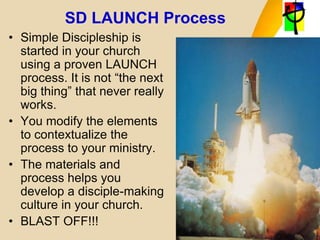 SD LAUNCH Process
• Simple Discipleship is
started in your church
using a proven LAUNCH
process. It is not “the next
big thing” that never really
works.
• You modify the elements
to contextualize the
process to your ministry.
• The materials and
process helps you
develop a disciple-making
culture in your church.
• BLAST OFF!!!
 
