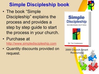 Simple Discipleship book
• The book “Simple
Discipleship” explains the
process and provides a
step by step guide to start
the process in your church.
• Purchase at
http://www.simplediscipleship.com
• Quantity discounts provided on
request.
2009 Church Smart
Resources
 