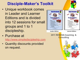 Disciple-Maker’s Toolkit
2011 RENOVA Coaching &
Consulting
• Unique workbook comes
in Leader and Learner
Editions and is divided
into 12 sessions for small
groups and 1 to 1
discipleship.
• Purchase at
http://www.simplediscipleship.com
• Quantity discounts provided
on request.
 
