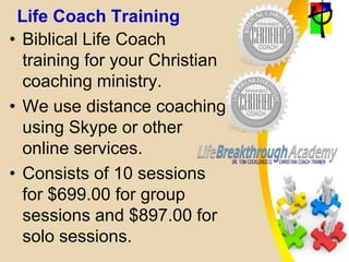 Life Coach Training
• Biblical Life Coach
training for your Christian
coaching ministry.
• We use distance coaching
using Skype or other
online services.
• Consists of 10 sessions
for $699.00 for group
sessions and $897.00 for
solo sessions.
 