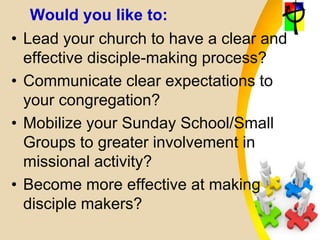Would you like to:
• Lead your church to have a clear and
effective disciple-making process?
• Communicate clear expectations to
your congregation?
• Mobilize your Sunday School/Small
Groups to greater involvement in
missional activity?
• Become more effective at making
disciple makers?
 