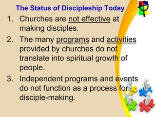 The Status of Discipleship Today
1. Churches are not effective at
making disciples.
2. The many programs and activities
provided by churches do not
translate into spiritual growth of
people.
3. Independent programs and events
do not function as a process for
disciple-making.
 