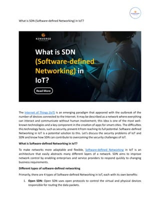 What is SDN (Software-defined Networking) in IoT?
The Internet of Things (IoT) is an emerging paradigm that appeared with the outbreak of the
number of devices connected to the Internet. It may be described as a network where everything
can interact and communicate without human involvement; this idea is one of the most well-
known technologies and a key component in the creation of apps for smart cities. The difficulties
this technology faces, such as security, prevent it from reaching its full potential. Software-defined
Networking in IoT is a potential solution to this. Let’s discuss the security problems of IoT and
SDN and know how SDN can contribute to overcoming the security challenges of IoT.
What is Software-defined Networking in IoT?
To make networks more adaptable and flexible, Software-defined Networking in IoT is an
architecture that easily abstracts many different layers of a network. SDN aims to improve
network control by enabling enterprises and service providers to respond quickly to changing
business requirements.
Different types of software-defined networking
Primarily, there are 4 types of Software-defined Networking in IoT, each with its own benefits:
1. Open SDN: Open SDN uses open protocols to control the virtual and physical devices
responsible for routing the data packets.
 