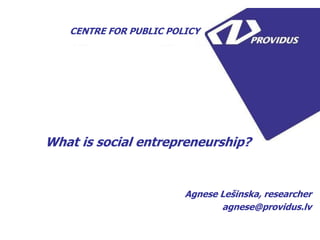 What is social entrepreneurship? 
Agnese Lešinska, researcher 
agnese@providus.lv 
CENTRE FOR PUBLIC POLICY 
Activity is financed by Iceland, Liechtenstein and Norway in framework of NGO Activity Support Measure. NGO Activity Support Measure is financed with financial support from EEA Financial Mechanism and Republic of Latvia.  