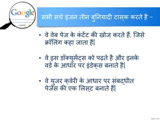 सभी सर्च इंजन तीन बुननयादी टास्क करते है –
• वे वेब पेज के कं टेंट की खोज करते हैं, क्जसे
क्रॉललंग कहा जाता हैं|
• वे इस ्ॉलयुमेंट्स को पढ़ते है और इनके
व्च के आिार पर इं्ेक्स बनाते है|
• वे युजर क्वेरी के आिार पर संबद्िीत
पेजेस की एक ललस्ट बनाते हैं|
http://www.itkhoj.com/
अधिक जानकारी के क्ललक करें …..
 