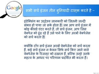 सभी सर्च इंजन तीन बुननयादी टास्क करते है –
इं्ेक्लसंग का उद्देश्य जानकारी को क्जतनी जर्लदी
संभव हो पाया जा सके होता हैं| जब आप सर्च इंजन में
कोइ कीव्च एंटर करते हैं, तो सर्च इंजन, आप क्जस
वेबपेज को ढूंढ़ रहे हैं उसे पाने के ललए अरबों वेबपेजेस
को सर्च करता है|
लयोंकक टॉप सर्च इंजन अरबों वेबपेजेस को सर्च करता
हैं, कई सर्च इंजन न के वल लसफच सर्च ककए जाने वाले
वेबपेजेस के ररजल्ट को दखाता हैं, बक्र्लक उन्हे उनके
महत्व के आिार पर पररिाम प्रदलशचत भी करता हैं।
http://www.itkhoj.com/
अधिक जानकारी के क्ललक करें …..
 