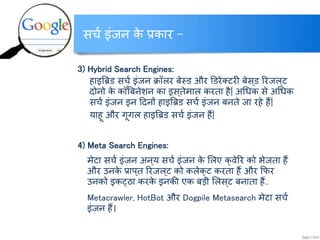 सर्च इंजन के प्रकार –
3) Hybrid Search Engines:
हाइबि् सर्च इंजन क्रॉलर बेस्् और ड्रेलटरी बेस ्् ररजल ्ट
दोनो के कॉ ंबबनेशन का इस ्तेमाल करता है| अधिक से अधिक
सर्च इंजन इन टदनों हाइबि् सर्च इंजन बनते जा रहे हैं|
याहू और गूगल हाइबि् सर्च इंजन हैं|
4) Meta Search Engines:
मेटा सर्च इंजन अन्य सर्च इंजन के ललए क्वेरर को भेजता हैं
और उनके प्राप्त ररजल ्ट को कलेक्ट करता हैं और कफर
उनको इकट्ठा करके इनकी एक बडी ललस्ट बनाता हैं..
Metacrawler, HotBot और Dogpile Metasearch मेटा सर्च
इंजन हैं।
http://www.itkhoj.com/
अधिक जानकारी के क्ललक करें …..
 
