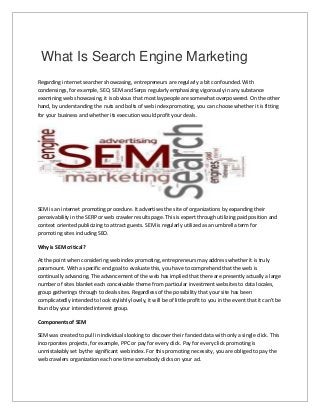 What Is Search Engine Marketing
Regarding internet searcher showcasing, entrepreneurs are regularly a bit confounded. With
condensings, for example, SEO, SEM and Serps regularly emphasizing vigorously in any substance
examining web showcasing, it is obvious that most laypeople are somewhat overpowered. On the other
hand, by understanding the nuts and bolts of web index promoting, you can choose whether it is fitting
for your business and whether its execution would profit your deals.
SEM is an internet promoting procedure. It advertises the site of organizations by expanding their
perceivability in the SERP or web crawler results page. This is expert through utilizing paid position and
context oriented publicizing to attract guests. SEM is regularly utilized as an umbrella term for
promoting sites including SEO.
Why is SEM critical?
At the point when considering web index promoting, entrepreneurs may address whether it is truly
paramount. With a specific end goal to evaluate this, you have to comprehend that the web is
continually advancing. The advancement of the web has implied that there are presently actually a large
number of sites blanket each conceivable theme from particular investment websites to data locales,
group gatherings through to deals sites. Regardless of the possibility that your site has been
complicatedly intended to look stylishly lovely, it will be of little profit to you in the event that it can't be
found by your intended interest group.
Components of SEM
SEM was created to pull in individuals looking to discover their fancied data with only a single click. This
incorporates projects, for example, PPC or pay for every click. Pay for every click promoting is
unmistakably set by the significant web index. For this promoting necessity, you are obliged to pay the
web crawlers organization each one time somebody clicks on your ad.
 