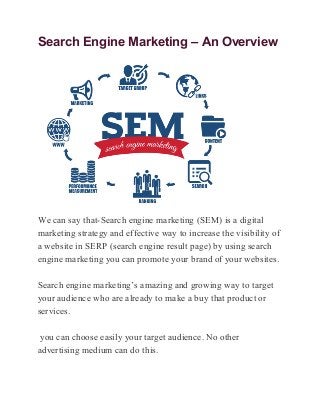 Search Engine Marketing – An Overview
We can say that-Search engine marketing (SEM) is a digital
marketing strategy and effective way to increase the visibility of
a website in SERP (search engine result page) by using search
engine marketing you can promote your brand of your websites.
Search engine marketing’s amazing and growing way to target
your audience who are already to make a buy that product or
services.
you can choose easily your target audience. No other
advertising medium can do this.
 
