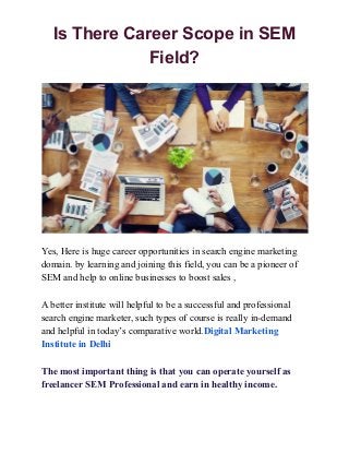 Is There Career Scope in SEM
Field?
Yes, Here is huge career opportunities in search engine marketing
domain. by learning and joining this field, you can be a pioneer of
SEM and help to online businesses to boost sales ,
A better institute will helpful to be a successful and professional
search engine marketer, such types of course is really in-demand
and helpful in today’s comparative world.​Digital Marketing
Institute in Delhi
The most important thing is that you can operate yourself as
freelancer SEM Professional and earn in healthy income.
 