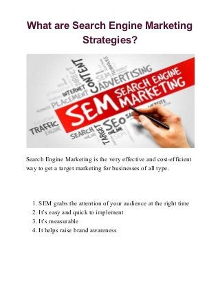 What are Search Engine Marketing
Strategies?
Search Engine Marketing is the very effective and cost-efficient
way to get a target marketing for businesses of all type.
1. SEM grabs the attention of your audience at the right time
2. It’s easy and quick to implement
3. It’s measurable
4. It helps raise brand awareness
 