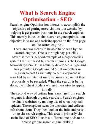What is Search Engine
Optimisation - SEO
Search engine Optimisation intends to accomplish the
objective of getting more visitors to a website by
helping it get greater positions in the search engines.
This merely indicates that search engine optimisation
objective is to make a website appear on the first page
on the search engines.
There are two means to be able to be seen by the
search engines. One is through pay-per-click-
advertisements. A good example of a pay-per-click
system that is utilised by search engines is the Google
Adwords system. It has actually developed a hype and
has provided Google around 5 billion dollars in
regards to profits annually. When a keyword is
searched by an internet user, webmasters can put their
proposals to be revealed. When the search is being
done, the highest bidders will get their sites to appear
initially.
The second way of getting high rankings from search
engines is through organic searches. Search engines
evaluate websites by making use of what they call
spiders. These spiders scan the websites and collects
info about them. They then look at the info and pass it
on to the search engine. This area is primarily the
main field of SEO. It uses a different methods to be
able to get the search engine ranking
 