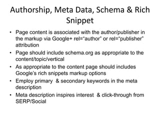 Authorship, Meta Data, Schema & Rich
Snippet
• Page content is associated with the author/publisher in
the markup via Google+ rel=“author” or rel=“publisher”
attribution
• Page should include schema.org as appropriate to the
content/topic/vertical
• As appropriate to the content page should includes
Google’s rich snippets markup options
• Employ primary & secondary keywords in the meta
description
• Meta description inspires interest & click-through from
SERP/Social
 