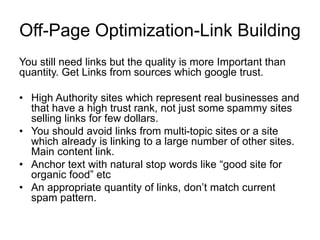Off-Page Optimization-Link Building
You still need links but the quality is more Important than
quantity. Get Links from sources which google trust.
• High Authority sites which represent real businesses and
that have a high trust rank, not just some spammy sites
selling links for few dollars.
• You should avoid links from multi-topic sites or a site
which already is linking to a large number of other sites.
Main content link.
• Anchor text with natural stop words like “good site for
organic food” etc
• An appropriate quantity of links, don’t match current
spam pattern.
 