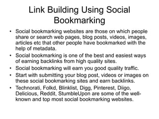 Link Building Using Social
Bookmarking
• Social bookmarking websites are those on which people
share or search web pages, blog posts, videos, images,
articles etc that other people have bookmarked with the
help of metadata.
• Social bookmarking is one of the best and easiest ways
of earning backlinks from high quality sites.
• Social bookmarking will earn you good quality traffic.
• Start with submitting your blog post, videos or images on
these social bookmarking sites and earn backlinks.
• Technorati, Folkd, Blinklist, Digg, Pinterest, Diigo,
Delicious, Reddit, StumbleUpon are some of the well-
known and top most social bookmarking websites.
 