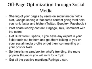 Off-Page Optimization through Social
Media
• Sharing of your pages by users on social media helps
alot, Google seeing it that some content going viral help
you rank faster and higher.(Twitter, Google+, Facebook )
• Post share-worthy content, Engage, Talk, Comment with
the users
• Get Buzz from Experts, If you have any expert in your
field reach out to them and get them talking to you on
your social media profile or get them commenting on
your post or twits.
• So there is no sandbox for what’s trending, the more
popular the more you will rank for a topic.
• Get all the positive mentions/Ratings u can.
 