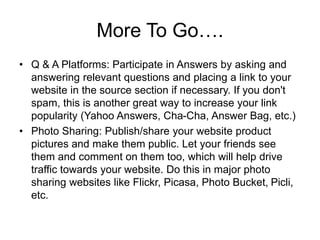 More To Go….
• Q & A Platforms: Participate in Answers by asking and
answering relevant questions and placing a link to your
website in the source section if necessary. If you don't
spam, this is another great way to increase your link
popularity (Yahoo Answers, Cha-Cha, Answer Bag, etc.)
• Photo Sharing: Publish/share your website product
pictures and make them public. Let your friends see
them and comment on them too, which will help drive
traffic towards your website. Do this in major photo
sharing websites like Flickr, Picasa, Photo Bucket, Picli,
etc.
 