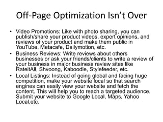 Off-Page Optimization Isn’t Over
• Video Promotions: Like with photo sharing, you can
publish/share your product videos, expert opinions, and
reviews of your product and make them public in
YouTube, Metacafe, Dailymotion, etc.
• Business Reviews: Write reviews about others
businesses or ask your friends/clients to write a review of
your business in major business review sites like
RateitAll, Shvoong, Kaboodle, Stylefeeder, etc.
• Local Listings: Instead of going global and facing huge
competition, make your website local so that search
engines can easily view your website and fetch the
content. This will help you to reach a targeted audience.
Submit your website to Google Local, Maps, Yahoo
Local,etc.
 