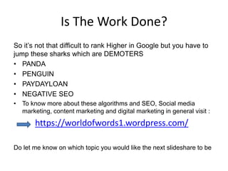 Is The Work Done?
So it’s not that difficult to rank Higher in Google but you have to
jump these sharks which are DEMOTERS
• PANDA
• PENGUIN
• PAYDAYLOAN
• NEGATIVE SEO
• To know more about these algorithms and SEO, Social media
marketing, content marketing and digital marketing in general visit :
https://worldofwords1.wordpress.com/
Do let me know on which topic you would like the next slideshare to be
 