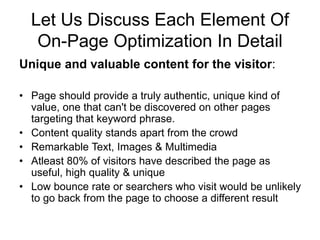 Let Us Discuss Each Element Of
On-Page Optimization In Detail
Unique and valuable content for the visitor:
• Page should provide a truly authentic, unique kind of
value, one that can't be discovered on other pages
targeting that keyword phrase.
• Content quality stands apart from the crowd
• Remarkable Text, Images & Multimedia
• Atleast 80% of visitors have described the page as
useful, high quality & unique
• Low bounce rate or searchers who visit would be unlikely
to go back from the page to choose a different result
 