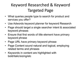 Keyword Researched & Keyword
Targeted Page
• What queries people type to search for product and
services you offer?
• Use Adwords keyword planner for keyword Research
• Page should target a single searcher intent & associated
keyword phrases
• Ensure that first words of title element have primary
keyword phrase
• Page URL have primary keyword phrase
• Page Content sound natural and logical, employing
related terms and phrases
• Keywords in content are highlighted with
bold/italic/sizing/etc
 