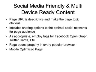 Social Media Friendly & Multi
Device Ready Content
• Page URL is descriptive and make the page topic
obvious
• Includes sharing options to the optimal social networks
for page audience
• As appropriate, employ tags for Facebook Open Graph,
Twitter Cards, Etc
• Page opens properly in every popular browser
• Mobile Optimized Page
 