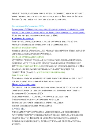 PRODUCT PAGES, CATEGORY PAGES, AND BLOG CONTENT, YOU CAN ATTRACT
MORE ORGANIC TRAFFIC AND INCREASE YOUR SALES. THIS TYPE OF SEARCH
ENGINE OPTIMIZATION IS A CRUCIAL ROLE IN MARKETING.
ELEMENTS OF E-COMMERCE SEO:
E-COMMERCE SEO INVOLVES OPTIMIZING ONLINE STORES TO IMPROVE THEIR
VISIBILITY IN SEARCH ENGINE RESULTS AND ATTRACT POTENTIAL CUSTOMERS.
HERE ARE KEY ELEMENTS OF E-COMMERCE SEO:
KEYWORD RESEARCH:
IDENTIFYING AND TARGETING RELEVANT KEYWORDS RELATED TO THE
PRODUCTS OR SERVICES OFFERED ON THE E-COMMERCE SITE.
PRODUCT DESCRIPTIONS:
WRITING UNIQUE AND COMPELLING PRODUCT DESCRIPTIONS WITH A FOCUS ON
USING RELEVANT KEYWORDS NATURALLY.
ON-PAGE OPTIMIZATION(SEO):
OPTIMIZING PRODUCT PAGES AND CATEGORY PAGES FOR SEARCH ENGINES,
INCLUDING META TITLES, META DESCRIPTIONS, HEADERS, AND IMAGE ALT
TEXT.USER-FRIENDLY URLS:CREATING CLEAN AND USER-FRIENDLY URLS
THAT INCLUDE RELEVANT EYWORDS D ACCURATELY DESCRIBE THE
CONTENT.FOR EXAMPLE:- WWW.GEEKSFORGEEKS.ORG
SITE STRUCTURE:
ENSURING A LOGICAL AND INTUITIVE SITE STRUCTURE THAT MAKES IT EASY
FOR BOTH USERS AND SEARCH ENGINES TO NAVIGATE.
MOBILE OPTIMIZATION:
OPTIMIZING THE E-COMMERCE SITE FOR MOBILE DEVICES TO CATER TO THE
GROWING NUMBER OF USERS WHO SHOP ON SMARTPHONES AND TABLETS.
BENEFITS OF E-COMMERCE SEO
INCREASED VISIBILITY AND TRAFFIC TO YOUR ONLINE STORE
IMPROVED PRODUCT DISCOVERABILITY AND SALES
ENHANCED CUSTOMER EXPERIENCE AND SATISFACTION
HIGHER CONVERSION RATES AND REVENUE
6. VIDEO SEO
VIDEO SEO INVOLVES OPTIMIZING VIDEO CONTENT AND VIDEO HOSTING
PLATFORMS TO IMPROVE THEIR RANKING IN SEARCH RESULTS AND INCREASE
ORGANIC TRAFFIC. THE GOAL OF VIDEO SEO IS TO IMPROVE A VIDEO’S
RANKING IN SEARCH RESULTS, INCREASE VIEWS, AND DRIVE TRAFFIC TO A
WEBSITE.
 