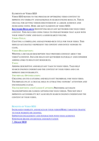 ELEMENTS OF VIDEO SEO
VIDEO SEO REFERS TO THE PROCESS OF OPTIMIZING VIDEO CONTENT TO
IMPROVE ITS VISIBILITY AND RANKINGS IN SEARCH ENGINE RESULTS. THIS IS
CRUCIAL FOR GETTING VIDEOS DISCOVERED BY A LARGER AUDIENCE AND
INCREASING VIEWS. HERE ARE KEY ELEMENTS OF VIDEO SEO:
KEYWORD RESEARCH:IDENTIFYING RELEVANT KEYWORDS FOR YOUR VIDEO
CONTENT. THIS INCLUDES USING TOOLS TO FIND KEYWORDS THAT ALIGN WITH
YOUR VIDEO’S TOPIC AND HAVE A GOOD SEARCH VOLUME.
VIDEO TITLE:
CRAFTING A COMPELLING AND KEYWORD-RICH TITLE FOR YOUR VIDEO. THIS
SHOULD ACCURATELY REPRESENT THE CONTENT AND ENTICE VIEWERS TO
CLICK.
VIDEO DESCRIPTION:
WRITING A DETAILED DESCRIPTION THAT PROVIDES CONTEXT ABOUT THE
VIDEO’S CONTENT. INCLUDE RELEVANT KEYWORDS NATURALLY AND CONSIDER
ADDING LINKS TO RELEVANT RESOURCES.
TAGS:
ADDING DESCRIPTIVE AND RELEVANT TAGS TO YOUR VIDEO. TAGS HELP
SEARCH ENGINES UNDERSTAND THE CONTEXT OF YOUR VIDEO AND CAN
IMPROVE DISCOVERABILITY.
THUMBNAIL OPTIMIZATION:
CREATING AN EYE-CATCHING AND RELEVANT THUMBNAIL FOR YOUR VIDEO.
THUMBNAILS PLAY A CRUCIAL ROLE IN ATTRACTING VIEWERS’ ATTENTION AND
ENCOURAGING CLICKS.
TRANSCRIPTIONS AND CLOSED CAPTIONS:PROVIDING ACCURATE
TRANSCRIPTIONS OR CLOSED CAPTIONS FOR YOUR VIDEOS. THIS NOT ONLY
IMPROVES ACCESSIBILITY BUT ALSO HELPS SEARCH ENGINES UNDERSTAND THE
CONTENT OF YOUR VIDEO.
BENEFITS OF VIDEO SEO
INCREASED VISIBILITY AND REACH OF YOUR VIDEOSMORE TARGETED TRAFFIC
TO YOUR WEBSITE OR CHANNEL
IMPROVED ENGAGEMENT AND INTERACTION WITH YOUR AUDIENCE
STRONGER BRAND AWARENESS AND REPUTATION
7. IMAGE SEO
 
