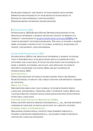 INCREASED VISIBILITY AND TRAFFIC TO YOUR WEBSITE OR PLATFORM
IMPROVED DISCOVERABILITY OF YOUR IMAGES IN SEARCH RESULTS
ENHANCED USER EXPERIENCE AND ENGAGEMENT
STRONGER BRAND AWARENESS AND RECOGNITION
8. INTERNATIONAL SEO
INTERNATIONAL SEO (SEARCH ENGINE OPTIMIZATION) REFERS TO THE
PROCESS OF OPTIMIZING A WEBSITE OR ONLINE CONTENT TO IMPROVE ITS
VISIBILITY AND RANKING IN SEARCH ENGINE RESULTS PAGES (SERPS) FOR
USERS IN DIFFERENT COUNTRIES OR REGIONS. THE GOAL IS TO MAKE A WEBSITE
MORE ACCESSIBLE AND RELEVANT TO GLOBAL AUDIENCES, INCREASING ITS
TRAFFIC, ENGAGEMENT, AND CONVERSIONS.
ELEMENTS OF INTERNATIONAL SEO
INTERNATIONAL SEO IS THE PROCESS OF OPTIMIZING A WEBSITE TO ENSURE
THAT IT PERFORMS WELL IN SEARCH ENGINE RESULTS ACROSS MULTIPLE
COUNTRIES AND LANGUAGES. IT INVOLVES STRATEGIES AND TECHNIQUES TO
MAKE A WEBSITE ACCESSIBLE, RELEVANT, AND APPEALING TO USERS IN
DIFFERENT GEOGRAPHIC LOCATIONS. HERE ARE KEY ELEMENTS OF
INTERNATIONAL SEO:
GEOTARGETING:
USING GEOTARGETING SETTINGS IN SEARCH ENGINE TOOLS LIKE GOOGLE
SEARCH CONSOLE TO SPECIFY THE TARGET COUNTRY FOR DIFFERENT VERSIONS
OF YOUR SITE.
HREFLANG TAGS:
IMPLEMENTING HREFLANG TAGS TO SIGNAL TO SEARCH ENGINES WHICH
LANGUAGE AND REGIONAL TARGETING APPLY TO SPECIFIC PAGES. HREFLANG
TAGS HELP PREVENT CONTENT DUPLICATION ISSUES FOR SITES WITH CONTENT
IN MULTIPLE LANGUAGES.
COUNTRY CODE TOP-LEVEL DOMAINS (CCTLDS):
USING COUNTRY-SPECIFIC DOMAIN EXTENSIONS (E.G., .UK, .DE) FOR DIFFERENT
VERSIONS OF YOUR SITE TO SIGNAL RELEVANCE TO A SPECIFIC COUNTRY.
SUBDIRECTORIES AND SUBDOMAINS:
ORGANIZING INTERNATIONAL CONTENT USING SUBDIRECTORIES (E.G.,
EXAMPLE.COM/FR) OR SUBDOMAINS (E.G., FR.EXAMPLE.COM) TO SEPARATE
CONTENT BY LANGUAGE OR REGION.
 