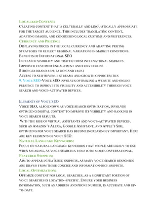 LOCALIZED CONTENT:
CREATING CONTENT THAT IS CULTURALLY AND LINGUISTICALLY APPROPRIATE
FOR THE TARGET AUDIENCE. THIS INCLUDES TRANSLATING CONTENT,
ADAPTING IMAGES, AND CONSIDERING LOCAL CUSTOMS AND PREFERENCES.
CURRENCY AND PRICING:
DISPLAYING PRICES IN THE LOCAL CURRENCY AND ADAPTING PRICING
STRATEGIES TO REFLECT REGIONAL VARIATIONS IN MARKET CONDITIONS.
BENEFITS OF INTERNATIONAL SEO
INCREASED VISIBILITY AND TRAFFIC FROM INTERNATIONAL MARKETS
IMPROVED CUSTOMER ENGAGEMENT AND CONVERSIONS
STRONGER BRAND REPUTATION AND TRUST
ACCESS TO NEW REVENUE STREAMS AND GROWTH OPPORTUNITIES
9. VOICE SEO-VOICE SEO INVOLVES OPTIMIZING A WEBSITE AND ONLINE
PRESENCE TO IMPROVE ITS VISIBILITY AND ACCESSIBILITY THROUGH VOICE
SEARCH AND VOICE-ACTIVATED DEVICES.
ELEMENTS OF VOICE SEO
VOICE SEO, ALSO KNOWN AS VOICE SEARCH OPTIMIZATION, INVOLVES
OPTIMIZING DIGITAL CONTENT TO IMPROVE ITS VISIBILITY AND RANKING IN
VOICE SEARCH RESULTS.
WITH THE RISE OF VIRTUAL ASSISTANTS AND VOICE-ACTIVATED DEVICES,
SUCH AS AMAZON’S ALEXA, GOOGLE ASSISTANT, AND APPLE’S SIRI,
OPTIMIZING FOR VOICE SEARCH HAS BECOME INCREASINGLY IMPORTANT. HERE
ARE KEY ELEMENTS OF VOICE SEO:
NATURAL LANGUAGE KEYWORDS:
FOCUS ON NATURAL LANGUAGE KEYWORDS THAT PEOPLE ARE LIKELY TO USE
WHEN SPEAKING, AS VOICE SEARCHES TEND TO BE MORE CONVERSATIONAL.
FEATURED SNIPPETS:
AIM TO APPEAR IN FEATURED SNIPPETS, AS MANY VOICE SEARCH RESPONSES
ARE DRAWN FROM THESE CONCISE AND INFORMATION-RICH SNIPPETS.
LOCAL OPTIMIZATION:
OPTIMIZE CONTENT FOR LOCAL SEARCHES, AS A SIGNIFICANT PORTION OF
VOICE SEARCHES IS LOCATION-SPECIFIC. ENSURE YOUR BUSINESS
INFORMATION, SUCH AS ADDRESS AND PHONE NUMBER, IS ACCURATE AND UP-
TO-DATE.
 