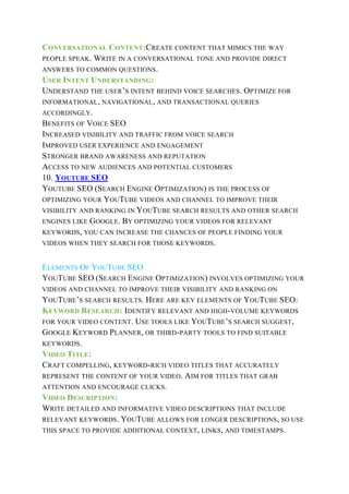 CONVERSATIONAL CONTENT:CREATE CONTENT THAT MIMICS THE WAY
PEOPLE SPEAK. WRITE IN A CONVERSATIONAL TONE AND PROVIDE DIRECT
ANSWERS TO COMMON QUESTIONS.
USER INTENT UNDERSTANDING:
UNDERSTAND THE USER’S INTENT BEHIND VOICE SEARCHES. OPTIMIZE FOR
INFORMATIONAL, NAVIGATIONAL, AND TRANSACTIONAL QUERIES
ACCORDINGLY.
BENEFITS OF VOICE SEO
INCREASED VISIBILITY AND TRAFFIC FROM VOICE SEARCH
IMPROVED USER EXPERIENCE AND ENGAGEMENT
STRONGER BRAND AWARENESS AND REPUTATION
ACCESS TO NEW AUDIENCES AND POTENTIAL CUSTOMERS
10. YOUTUBE SEO
YOUTUBE SEO (SEARCH ENGINE OPTIMIZATION) IS THE PROCESS OF
OPTIMIZING YOUR YOUTUBE VIDEOS AND CHANNEL TO IMPROVE THEIR
VISIBILITY AND RANKING IN YOUTUBE SEARCH RESULTS AND OTHER SEARCH
ENGINES LIKE GOOGLE. BY OPTIMIZING YOUR VIDEOS FOR RELEVANT
KEYWORDS, YOU CAN INCREASE THE CHANCES OF PEOPLE FINDING YOUR
VIDEOS WHEN THEY SEARCH FOR THOSE KEYWORDS.
ELEMENTS OF YOUTUBE SEO
YOUTUBE SEO (SEARCH ENGINE OPTIMIZATION) INVOLVES OPTIMIZING YOUR
VIDEOS AND CHANNEL TO IMPROVE THEIR VISIBILITY AND RANKING ON
YOUTUBE’S SEARCH RESULTS. HERE ARE KEY ELEMENTS OF YOUTUBE SEO:
KEYWORD RESEARCH: IDENTIFY RELEVANT AND HIGH-VOLUME KEYWORDS
FOR YOUR VIDEO CONTENT. USE TOOLS LIKE YOUTUBE’S SEARCH SUGGEST,
GOOGLE KEYWORD PLANNER, OR THIRD-PARTY TOOLS TO FIND SUITABLE
KEYWORDS.
VIDEO TITLE:
CRAFT COMPELLING, KEYWORD-RICH VIDEO TITLES THAT ACCURATELY
REPRESENT THE CONTENT OF YOUR VIDEO. AIM FOR TITLES THAT GRAB
ATTENTION AND ENCOURAGE CLICKS.
VIDEO DESCRIPTION:
WRITE DETAILED AND INFORMATIVE VIDEO DESCRIPTIONS THAT INCLUDE
RELEVANT KEYWORDS. YOUTUBE ALLOWS FOR LONGER DESCRIPTIONS, SO USE
THIS SPACE TO PROVIDE ADDITIONAL CONTEXT, LINKS, AND TIMESTAMPS.
 