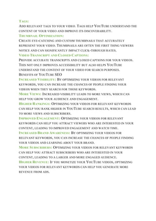 TAGS:
ADD RELEVANT TAGS TO YOUR VIDEO. TAGS HELP YOUTUBE UNDERSTAND THE
CONTENT OF YOUR VIDEO AND IMPROVE ITS DISCOVERABILITY.
THUMBNAIL OPTIMIZATION:
CREATE EYE-CATCHING AND CUSTOM THUMBNAILS THAT ACCURATELY
REPRESENT YOUR VIDEO. THUMBNAILS ARE OFTEN THE FIRST THING VIEWERS
NOTICE AND CAN SIGNIFICANTLY IMPACT CLICK-THROUGH RATES.
VIDEO TRANSCRIPT AND CLOSED CAPTIONS:
PROVIDE ACCURATE TRANSCRIPTS AND CLOSED CAPTIONS FOR YOUR VIDEOS.
THIS NOT ONLY IMPROVES ACCESSIBILITY BUT ALSO HELPS YOUTUBE
UNDERSTAND THE CONTENT OF YOUR VIDEO FOR SEARCH PURPOSES.
BENEFITS OF YOUTUBE SEO
INCREASED VISIBILITY: BY OPTIMIZING YOUR VIDEOS FOR RELEVANT
KEYWORDS, YOU CAN INCREASE THE CHANCES OF PEOPLE FINDING YOUR
VIDEOS WHEN THEY SEARCH FOR THOSE KEYWORDS.
MORE VIEWS: INCREASED VISIBILITY LEADS TO MORE VIEWS, WHICH CAN
HELP YOU GROW YOUR AUDIENCE AND ENGAGEMENT.
HIGHER RANKINGS: OPTIMIZING YOUR VIDEOS FOR RELEVANT KEYWORDS
CAN HELP YOU RANK HIGHER IN YOUTUBE SEARCH RESULTS, WHICH CAN LEAD
TO MORE VIEWS AND SUBSCRIBERS.
IMPROVED ENGAGEMENT: OPTIMIZING YOUR VIDEOS FOR RELEVANT
KEYWORDS CAN HELP YOU ATTRACT VIEWERS WHO ARE INTERESTED IN YOUR
CONTENT, LEADING TO IMPROVED ENGAGEMENT AND WATCH TIME.
INCREASED BRAND AWARENESS: BY OPTIMIZING YOUR VIDEOS FOR
RELEVANT KEYWORDS, YOU CAN INCREASE THE CHANCES OF PEOPLE FINDING
YOUR VIDEOS AND LEARNING ABOUT YOUR BRAND.
MORE SUBSCRIBERS: OPTIMIZING YOUR VIDEOS FOR RELEVANT KEYWORDS
CAN HELP YOU ATTRACT SUBSCRIBERS WHO ARE INTERESTED IN YOUR
CONTENT, LEADING TO A LARGER AND MORE ENGAGED AUDIENCE.
HIGHER REVENUE: IF YOU MONETIZE YOUR YOUTUBE VIDEOS, OPTIMIZING
YOUR VIDEOS FOR RELEVANT KEYWORDS CAN HELP YOU GENERATE MORE
REVENUE FROM ADS.
 