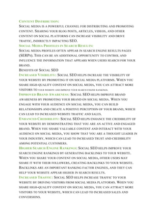 CONTENT DISTRIBUTION:
SOCIAL MEDIA IS A POWERFUL CHANNEL FOR DISTRIBUTING AND PROMOTING
CONTENT. SHARING YOUR BLOG POSTS, ARTICLES, VIDEOS, AND OTHER
CONTENT ON SOCIAL PLATFORMS CAN INCREASE VISIBILITY AND DRIVE
TRAFFIC, INDIRECTLY IMPACTING SEO.
SOCIAL MEDIA PROFILES IN SEARCH RESULTS:
SOCIAL MEDIA PROFILES OFTEN APPEAR IN SEARCH ENGINE RESULTS PAGES
(SERPS). THIS CAN BE AN ADDITIONAL OPPORTUNITY TO CONTROL AND
INFLUENCE THE INFORMATION THAT APPEARS WHEN USERS SEARCH FOR YOUR
BRAND.
BENEFITS OF SOCIAL SEO
INCREASED VISIBILITY: SOCIAL SEO HELPS INCREASE THE VISIBILITY OF
YOUR WEBSITE BY PROMOTING IT ON SOCIAL MEDIA PLATFORMS. WHEN YOU
SHARE HIGH-QUALITY CONTENT ON SOCIAL MEDIA, YOU CAN ATTRACT MORE
VISITORS TO YOUR WEBSITE AND IMPROVE YOUR SEARCH ENGINE RANKINGS.
IMPROVED BRAND AWARENESS: SOCIAL SEO HELPS IMPROVE BRAND
AWARENESS BY PROMOTING YOUR BRAND ON SOCIAL MEDIA. WHEN YOU
ENGAGE WITH YOUR AUDIENCE ON SOCIAL MEDIA, YOU CAN BUILD
RELATIONSHIPS AND CREATE A POSITIVE PERCEPTION OF YOUR BRAND, WHICH
CAN LEAD TO INCREASED WEBSITE TRAFFIC AND SALES.
ENHANCED CREDIBILITY: SOCIAL SEO HELPS ENHANCE THE CREDIBILITY OF
YOUR WEBSITE BY DEMONSTRATING THAT YOU ARE AN ACTIVE AND ENGAGED
BRAND. WHEN YOU SHARE VALUABLE CONTENT AND INTERACT WITH YOUR
AUDIENCE ON SOCIAL MEDIA, YOU SHOW THAT YOU ARE A THOUGHT LEADER IN
YOUR INDUSTRY, WHICH CAN LEAD TO INCREASED TRUST AND CREDIBILITY
AMONG POTENTIAL CUSTOMERS.
HIGHER SEARCH ENGINE RANKINGS: SOCIAL SEO HELPS IMPROVE YOUR
SEARCH ENGINE RANKINGS BY GENERATING BACKLINKS TO YOUR WEBSITE.
WHEN YOU SHARE YOUR CONTENT ON SOCIAL MEDIA, OTHER USERS MAY
SHARE IT WITH THEIR FOLLOWERS, CREATING BACKLINKS TO YOUR WEBSITE.
BACKLINKS ARE AN IMPORTANT RANKING FACTOR ENGINES, AND THEY CAN
HELP YOUR WEBSITE APPEAR HIGHER IN SEARCH RESULTS.
INCREASED TRAFFIC: SOCIAL SEO HELPS INCREASE TRAFFIC TO YOUR
WEBSITE BY DRIVING VISITORS FROM SOCIAL MEDIA PLATFORMS. WHEN YOU
SHARE HIGH-QUALITY CONTENT ON SOCIAL MEDIA, YOU CAN ATTRACT MORE
VISITORS TO YOUR WEBSITE, WHICH CAN LEAD TO INCREASED SALES AND
CONVERSIONS.
 
