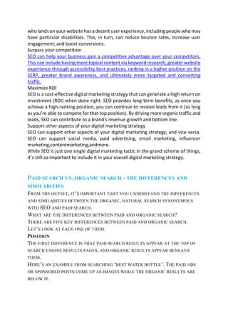 who lands on your website has a decent user experience, including people who may
have particular disabilities. This, in turn, can reduce bounce rates, increase user
engagement, and boost conversions.
Surpass your competition
SEO can help your business gain a competitive advantage over your competitors.
This can include having more topical content via keyword research, greater website
experience through accessibility best practices, ranking in a higher position on the
SERP, greater brand awareness, and ultimately more targeted and converting
traffic.
Maximize ROI
SEO is a cost-effective digital marketing strategy that can generate a high return on
investment (ROI) when done right. SEO provides long-term benefits, as once you
achieve a high-ranking position, you can continue to receive leads from it (as long
as you’re able to compete for that top position). By driving more organic traffic and
leads, SEO can contribute to a brand's revenue growth and bottom line.
Support other aspects of your digital marketing strategy
SEO can support other aspects of your digital marketing strategy, and vice versa.
SEO can support social media, paid advertising, email marketing, influencer
marketing,contentmarketing,andmore.
While SEO is just one single digital marketing tactic in the grand scheme of things,
it’s still so important to include it in your overall digital marketing strategy.
PAID SEARCH VS. ORGANIC SEARCH - THE DIFFERENCES AND
SIMILARITIES
FROM THE OUTSET, IT’S IMPORTANT THAT YOU UNDERSTAND THE DIFFERENCES
AND SIMILARITIES BETWEEN THE ORGANIC, NATURAL SEARCH SYNONYMOUS
WITH SEO AND PAID SEARCH.
WHAT ARE THE DIFFERENCES BETWEEN PAID AND ORGANIC SEARCH?
THERE ARE FIVE KEY DIFFERENCES BETWEEN PAID AND ORGANIC SEARCH.
LET’S LOOK AT EACH ONE OF THEM.
POSITION
THE FIRST DIFFERENCE IS THAT PAID SEARCH RESULTS APPEAR AT THE TOP OF
SEARCH ENGINE RESULTS PAGES, AND ORGANIC RESULTS APPEAR BENEATH
THEM.
HERE’S AN EXAMPLE FROM SEARCHING ‘BEST WATER BOTTLE’. THE PAID ADS
OR SPONSORED POSTS COME UP AS IMAGES WHILE THE ORGANIC RESULTS ARE
BELOW IT.
 