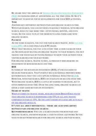 BE AWARE THAT THE ARRIVAL OF GOOGLE SEARCH GENERATIVE EXPERIENCE
(SGE) IS CHANGING DISPLAY ADVERTISING ALL THE TIME USING AI. SO IT’S
IMPORTANT TO KEEP ON TOP OF DEVELOPMENTS FOR YOUR SEO ACTIVITIES.
TIME
ANOTHER KEY DIFFERENCE BETWEEN PAID AND ORGANIC SEARCH IS TIME.
WITH PAID SEARCH, YOU CAN GET RESULTS QUICKLY WHEREAS, WITH ORGANIC
SEARCH, RESULTS TAKE MORE TIME - OFTEN WEEKS, MONTHS, AND EVEN
YEARS. SO YOU HAVE TO PLAY THE MEDIUM TO LONG-TERM GAME WITH
ORGANIC SEARCH.
PAYMENT
AS THE NAME SUGGESTS, YOU PAY FOR PAID SEARCH TRAFFIC, WITH PAY-PER-
CLICK (PPC) ON A COST-PER-CLICK (CPC) BASIS.
WHAT THAT MEANS IS, YOU PAY A FEE EVERY TIME A USER CLICKS ON YOUR
AD. SO INSTEAD OF RELYING ON ORGANIC TRAFFIC TO YOUR WEBSITE, YOU BUY
TRAFFIC FOR YOUR PAGE BY PAYING GOOGLE TO SHOW YOUR AD WHEN YOUR
VISITOR SEARCHES FOR YOUR KEYWORD.
FOR ORGANIC SEARCH, TRAFFIC IS FREE, ALTHOUGH IT DOES REQUIRE AN
INVESTMENT OF BOTH RESOURCES AND TIME.
ROI
IN TERMS OF THE RETURN ON INVESTMENT (ROI), IT'S MUCH EASIER TO
MEASURE PAID SEARCH. THAT'S PARTLY BECAUSE GOOGLE PROVIDES MORE
KEYWORD DATA THAT YOU CAN CAPTURE IN GOOGLE ANALYTICS (GA4).
HOWEVER, WITH PAID SEARCH, ROI CAN STAGNATE OR DECLINE OVER TIME.
WITH ORGANIC SEARCH, ROI IS A LITTLE BIT HARDER TO MEASURE, BUT IT
OFTEN IMPROVES OVER TIME. OVER THE LONG TERM, ORGANIC SEARCH CAN
OFFER A VERY GOOD RETURN ON INVESTMENT.
SHARE OF TRAFFIC
WHEN IT COMES TO TRAFFIC SHARE, RESEARCH FROM BRIGHTEDGE FOUND
THAT ORGANIC SEARCH IS RESPONSIBLE FOR 53% OF ALL SITE TRAFFIC
COMPARED TO PAID AT 15%. SO THE LION’S SHARE OF CLICKS ARE ACTUALLY
ON THE ORGANIC RESULTS.
IT’S NOT ALL ABOUT DIFFERENCES – THERE ARE ALSO SIMILARITIES
BETWEEN PAID AND ORGANIC SEARCH:
KEYWORD RESEARCH: YOU USE A SEARCH ENGINE FOR BOTH PAID AND
ORGANIC SEARCH, AND BOTH REQUIRE A USER TO ENTER A KEYWORD. SO YOU
NEED TO DO KEYWORD RESEARCH FOR ORGANIC SEARCH AND PAID SEARCH.
 