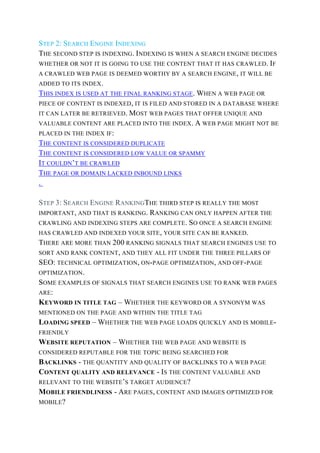 STEP 2: SEARCH ENGINE INDEXING
THE SECOND STEP IS INDEXING. INDEXING IS WHEN A SEARCH ENGINE DECIDES
WHETHER OR NOT IT IS GOING TO USE THE CONTENT THAT IT HAS CRAWLED. IF
A CRAWLED WEB PAGE IS DEEMED WORTHY BY A SEARCH ENGINE, IT WILL BE
ADDED TO ITS INDEX.
THIS INDEX IS USED AT THE FINAL RANKING STAGE. WHEN A WEB PAGE OR
PIECE OF CONTENT IS INDEXED, IT IS FILED AND STORED IN A DATABASE WHERE
IT CAN LATER BE RETRIEVED. MOST WEB PAGES THAT OFFER UNIQUE AND
VALUABLE CONTENT ARE PLACED INTO THE INDEX. A WEB PAGE MIGHT NOT BE
PLACED IN THE INDEX IF:
THE CONTENT IS CONSIDERED DUPLICATE
THE CONTENT IS CONSIDERED LOW VALUE OR SPAMMY
IT COULDN’T BE CRAWLED
THE PAGE OR DOMAIN LACKED INBOUND LINKS
.
STEP 3: SEARCH ENGINE RANKINGTHE THIRD STEP IS REALLY THE MOST
IMPORTANT, AND THAT IS RANKING. RANKING CAN ONLY HAPPEN AFTER THE
CRAWLING AND INDEXING STEPS ARE COMPLETE. SO ONCE A SEARCH ENGINE
HAS CRAWLED AND INDEXED YOUR SITE, YOUR SITE CAN BE RANKED.
THERE ARE MORE THAN 200 RANKING SIGNALS THAT SEARCH ENGINES USE TO
SORT AND RANK CONTENT, AND THEY ALL FIT UNDER THE THREE PILLARS OF
SEO: TECHNICAL OPTIMIZATION, ON-PAGE OPTIMIZATION, AND OFF-PAGE
OPTIMIZATION.
SOME EXAMPLES OF SIGNALS THAT SEARCH ENGINES USE TO RANK WEB PAGES
ARE:
KEYWORD IN TITLE TAG – WHETHER THE KEYWORD OR A SYNONYM WAS
MENTIONED ON THE PAGE AND WITHIN THE TITLE TAG
LOADING SPEED – WHETHER THE WEB PAGE LOADS QUICKLY AND IS MOBILE-
FRIENDLY
WEBSITE REPUTATION – WHETHER THE WEB PAGE AND WEBSITE IS
CONSIDERED REPUTABLE FOR THE TOPIC BEING SEARCHED FOR
BACKLINKS - THE QUANTITY AND QUALITY OF BACKLINKS TO A WEB PAGE
CONTENT QUALITY AND RELEVANCE - IS THE CONTENT VALUABLE AND
RELEVANT TO THE WEBSITE’S TARGET AUDIENCE?
MOBILE FRIENDLINESS - ARE PAGES, CONTENT AND IMAGES OPTIMIZED FOR
MOBILE?
 