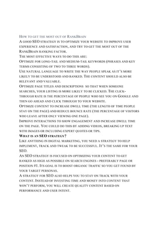HOW TO GET THE MOST OUT OF RANKBRAIN
A GOOD SEO STRATEGY IS TO OPTIMIZE YOUR WEBSITE TO IMPROVE USER
EXPERIENCE AND SATISFACTION, AND TRY TO GET THE MOST OUT OF THE
RANKBRAIN RANKING FACTOR.
THE MOST EFFECTIVE WAYS TO DO THIS ARE:
OPTIMIZE FOR LONG-TAIL AND MEDIUM-TAIL KEYWORDS (PHRASES AND KEY
TERMS CONSISTING OF TWO TO THREE WORDS).
USE NATURAL LANGUAGE TO WRITE THE WAY PEOPLE SPEAK AS IT’S MORE
LIKELY TO BE UNDERSTOOD AND RANKED. THE CONTENT SHOULD ALSO BE
RELEVANT AND VALUABLE.
OPTIMIZE PAGE TITLES AND DESCRIPTIONS SO THAT WHEN SOMEONE
SEARCHES, YOUR LISTING IS MORE LIKELY TO BE CLICKED. THE CLICK-
THROUGH RATE IS THE PERCENTAGE OF PEOPLE WHO SEE YOU ON GOOGLE AND
THEN GO AHEAD AND CLICK THROUGH TO YOUR WEBSITE.
OPTIMIZE CONTENT TO INCREASE DWELL TIME (THE LENGTH OF TIME PEOPLE
STAY ON THE PAGE) AND REDUCE BOUNCE RATE (THE PERCENTAGE OF VISITORS
WHO LEAVE AFTER ONLY VIEWING ONE PAGE).
IMPROVE INTERACTIONS TO SHOW ENGAGEMENT AND INCREASE DWELL TIME
ON THE PAGE. YOU COULD DO THIS BY ADDING VIDEOS, BREAKING UP TEXT
WITH IMAGES OR INCLUDING EXPERT QUOTES OR TIPS.
WHAT IS AN SEO STRATEGY?
LIKE ANYTHING IN DIGITAL MARKETING, YOU NEED A STRATEGY TO HELP
IMPLEMENT, TRACK AND TWEAK TO BE SUCCESSFUL. IT’S THE SAME FOR YOUR
SEO.
AN SEO STRATEGY IS FOCUSED ON OPTIMIZING YOUR CONTENT TO GET
RANKED AS HIGH AS POSSIBLE ON SEARCH ENGINES - PREFERABLY PAGE OR
POSITION #1. ITS GOAL IS TO BOOST ORGANIC TRAFFIC SO YOU GET FOUND BY
YOUR TARGET PERSONAS.
A STRATEGY FOR SEO ALSO HELPS YOU TO STAY ON TRACK WITH YOUR
CONTENT. INSTEAD OF INVESTING TIME AND MONEY INTO CONTENT THAT
WON’T PERFORM, YOU WILL CREATE QUALITY CONTENT BASED ON
PERFORMANCE AND USER INTENT.
 