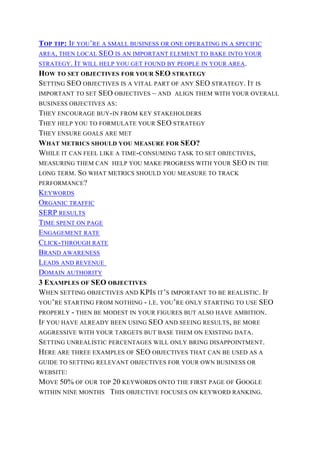 TOP TIP: IF YOU’RE A SMALL BUSINESS OR ONE OPERATING IN A SPECIFIC
AREA, THEN LOCAL SEO IS AN IMPORTANT ELEMENT TO BAKE INTO YOUR
STRATEGY. IT WILL HELP YOU GET FOUND BY PEOPLE IN YOUR AREA.
HOW TO SET OBJECTIVES FOR YOUR SEO STRATEGY
SETTING SEO OBJECTIVES IS A VITAL PART OF ANY SEO STRATEGY. IT IS
IMPORTANT TO SET SEO OBJECTIVES – AND ALIGN THEM WITH YOUR OVERALL
BUSINESS OBJECTIVES AS:
THEY ENCOURAGE BUY-IN FROM KEY STAKEHOLDERS
THEY HELP YOU TO FORMULATE YOUR SEO STRATEGY
THEY ENSURE GOALS ARE MET
WHAT METRICS SHOULD YOU MEASURE FOR SEO?
WHILE IT CAN FEEL LIKE A TIME-CONSUMING TASK TO SET OBJECTIVES,
MEASURING THEM CAN HELP YOU MAKE PROGRESS WITH YOUR SEO IN THE
LONG TERM. SO WHAT METRICS SHOULD YOU MEASURE TO TRACK
PERFORMANCE?
KEYWORDS
ORGANIC TRAFFIC
SERP RESULTS
TIME SPENT ON PAGE
ENGAGEMENT RATE
CLICK-THROUGH RATE
BRAND AWARENESS
LEADS AND REVENUE
DOMAIN AUTHORITY
3 EXAMPLES OF SEO OBJECTIVES
WHEN SETTING OBJECTIVES AND KPIS IT’S IMPORTANT TO BE REALISTIC. IF
YOU’RE STARTING FROM NOTHING - I.E. YOU’RE ONLY STARTING TO USE SEO
PROPERLY - THEN BE MODEST IN YOUR FIGURES BUT ALSO HAVE AMBITION.
IF YOU HAVE ALREADY BEEN USING SEO AND SEEING RESULTS, BE MORE
AGGRESSIVE WITH YOUR TARGETS BUT BASE THEM ON EXISTING DATA.
SETTING UNREALISTIC PERCENTAGES WILL ONLY BRING DISAPPOINTMENT.
HERE ARE THREE EXAMPLES OF SEO OBJECTIVES THAT CAN BE USED AS A
GUIDE TO SETTING RELEVANT OBJECTIVES FOR YOUR OWN BUSINESS OR
WEBSITE:
MOVE 50% OF OUR TOP 20 KEYWORDS ONTO THE FIRST PAGE OF GOOGLE
WITHIN NINE MONTHS THIS OBJECTIVE FOCUSES ON KEYWORD RANKING.
 